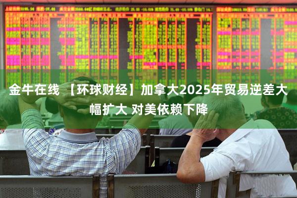 金牛在线 【环球财经】加拿大2025年贸易逆差大幅扩大 对美依赖下降
