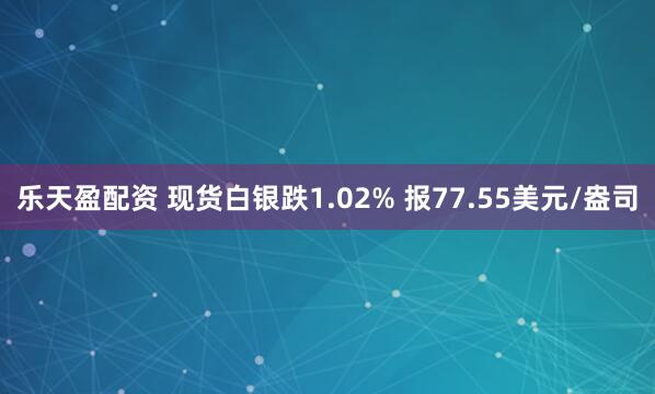 乐天盈配资 现货白银跌1.02% 报77.55美元/盎司
