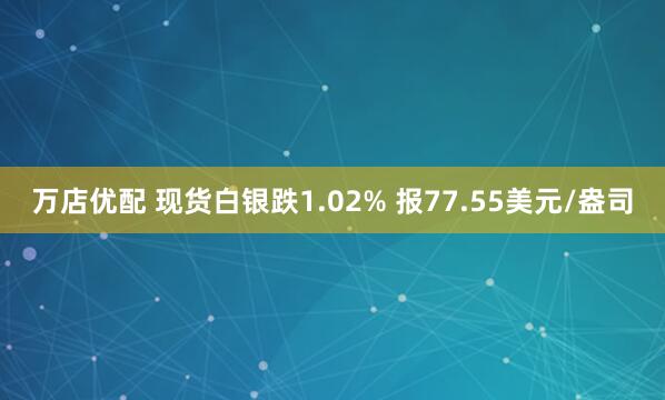 万店优配 现货白银跌1.02% 报77.55美元/盎司