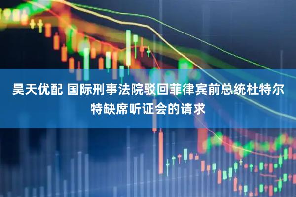 昊天优配 国际刑事法院驳回菲律宾前总统杜特尔特缺席听证会的请求
