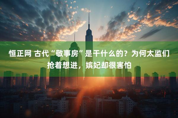 恒正网 古代“敬事房”是干什么的？为何太监们抢着想进，嫔妃却很害怕