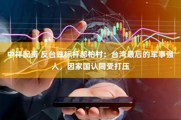 中祥配资 反台独标杆郝柏村：台湾最后的军事强人，因家国认同受打压