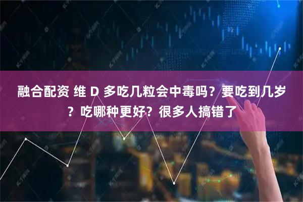 融合配资 维 D 多吃几粒会中毒吗？要吃到几岁？吃哪种更好？很多人搞错了