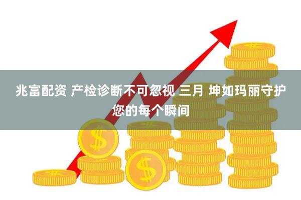 兆富配资 产检诊断不可忽视 三月 坤如玛丽守护您的每个瞬间