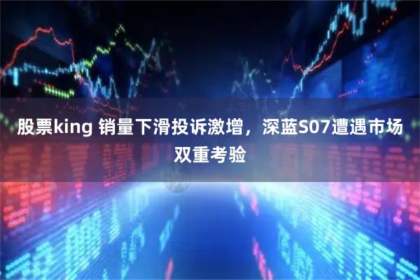 股票king 销量下滑投诉激增，深蓝S07遭遇市场双重考验