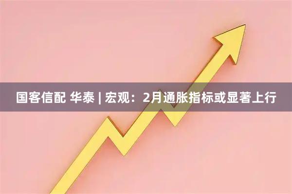 国客信配 华泰 | 宏观：2月通胀指标或显著上行