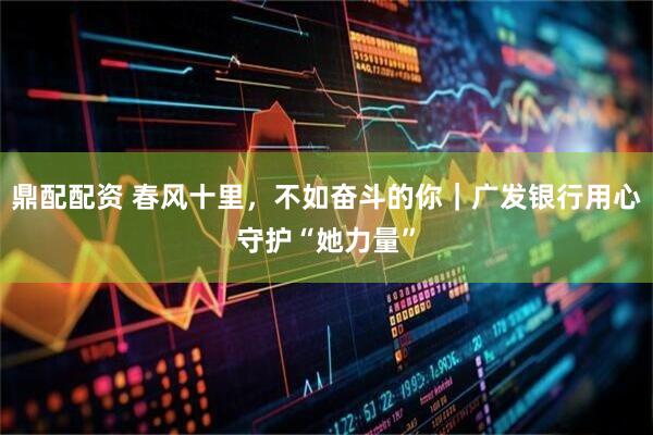 鼎配配资 春风十里，不如奋斗的你｜广发银行用心守护“她力量”