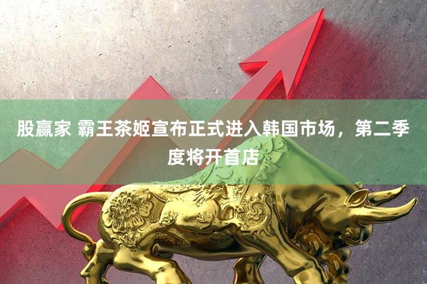 股赢家 霸王茶姬宣布正式进入韩国市场，第二季度将开首店