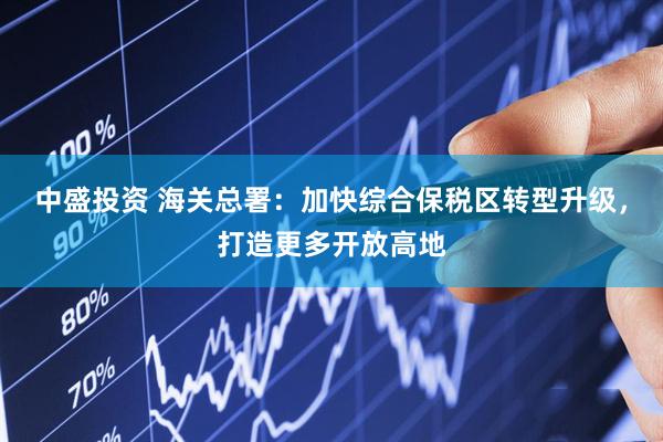 中盛投资 海关总署：加快综合保税区转型升级，打造更多开放高地