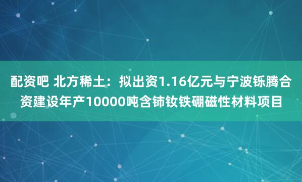 配资吧 北方稀土：拟出资1.16亿元与宁波铄腾合资建设年产10000吨含铈钕铁硼磁性材料项目