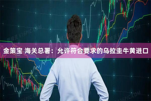 金策宝 海关总署：允许符合要求的乌拉圭牛黄进口