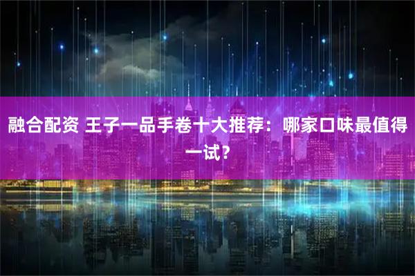 融合配资 王子一品手卷十大推荐：哪家口味最值得一试？