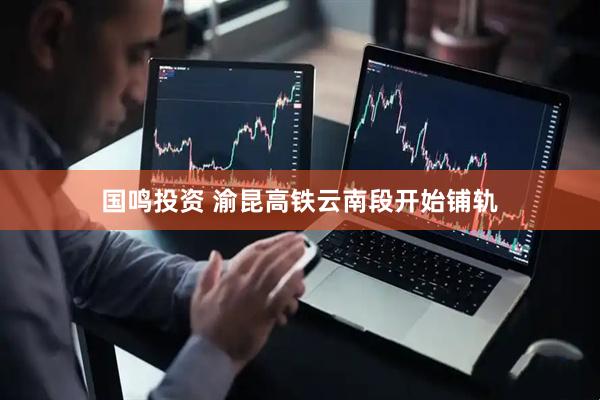 国鸣投资 渝昆高铁云南段开始铺轨