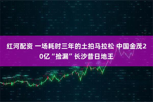 红河配资 一场耗时三年的土拍马拉松 中国金茂20亿“捡漏”长沙昔日地王
