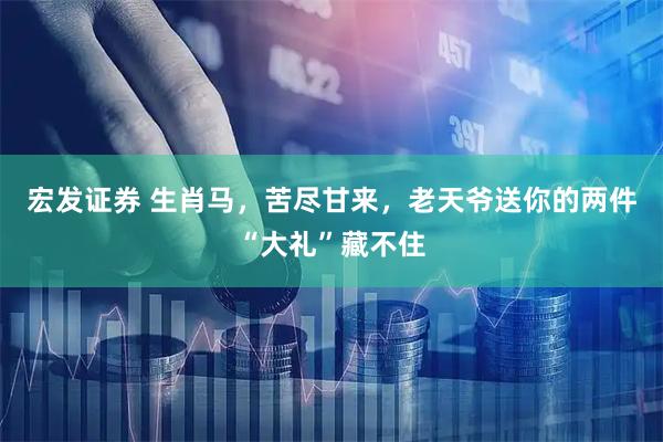 宏发证券 生肖马，苦尽甘来，老天爷送你的两件“大礼”藏不住