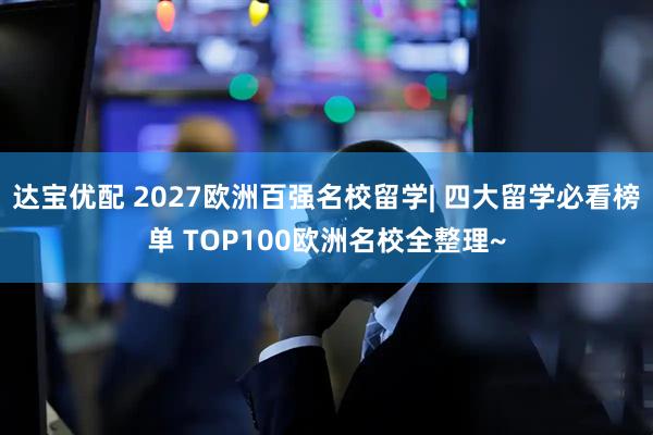 达宝优配 2027欧洲百强名校留学| 四大留学必看榜单 TOP100欧洲名校全整理~