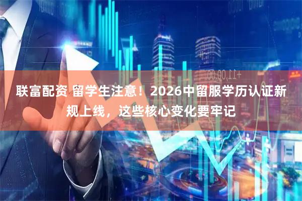 联富配资 留学生注意！2026中留服学历认证新规上线，这些核心变化要牢记