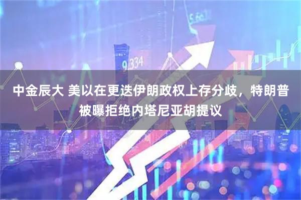 中金辰大 美以在更迭伊朗政权上存分歧，特朗普被曝拒绝内塔尼亚胡提议
