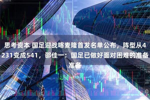 思考资本 国足迎战喀麦隆首发名单公布，阵型从4231变成541，邵佳一：国足已做好面对困难的准备