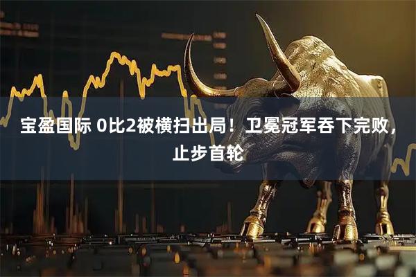 宝盈国际 0比2被横扫出局！卫冕冠军吞下完败，止步首轮