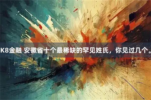 K8金融 安徽省十个最稀缺的罕见姓氏，你见过几个。