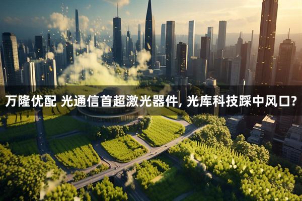 万隆优配 光通信首超激光器件, 光库科技踩中风口?