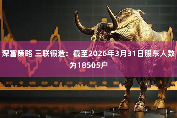 深富策略 三联锻造：截至2026年3月31日股东人数为18505户