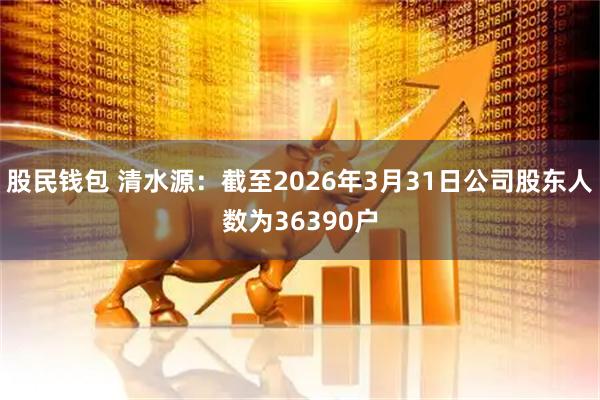 股民钱包 清水源：截至2026年3月31日公司股东人数为36390户