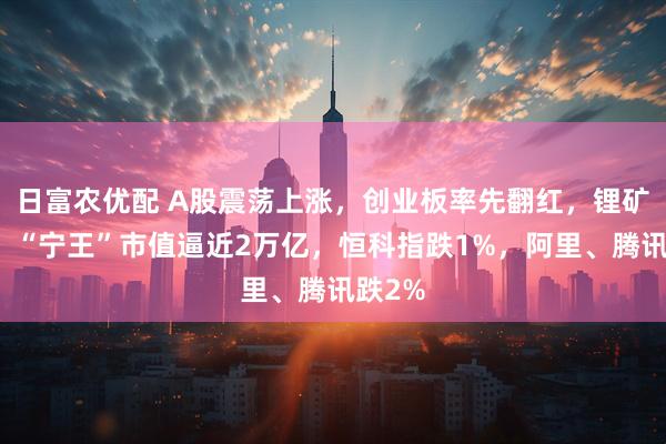 日富农优配 A股震荡上涨，创业板率先翻红，锂矿拉升、“宁王”市值逼近2万亿，恒科指跌1%，阿里、腾讯跌2%