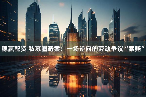 稳赢配资 私募圈奇案：一场逆向的劳动争议“索赔”
