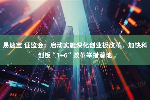易速宝 证监会：启动实施深化创业板改革，加快科创板“1+6”改革举措落地
