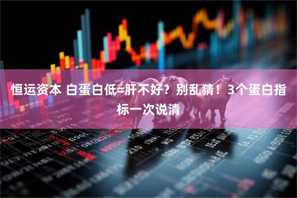 恒运资本 白蛋白低=肝不好？别乱猜！3个蛋白指标一次说清