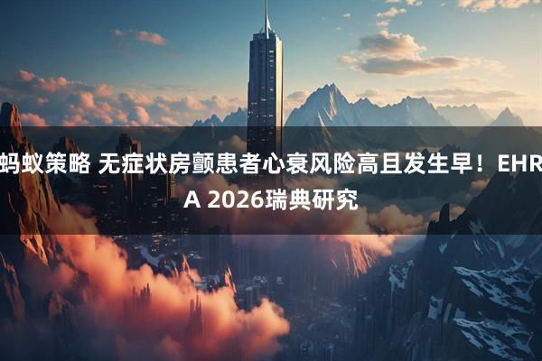 蚂蚁策略 无症状房颤患者心衰风险高且发生早！EHRA 2026瑞典研究