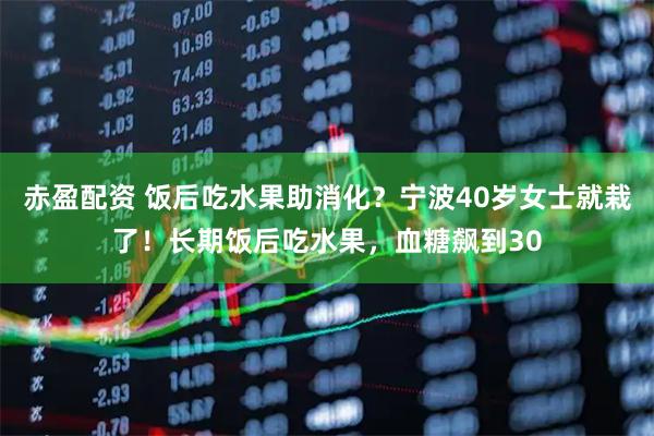 赤盈配资 饭后吃水果助消化？宁波40岁女士就栽了！长期饭后吃水果，血糖飙到30