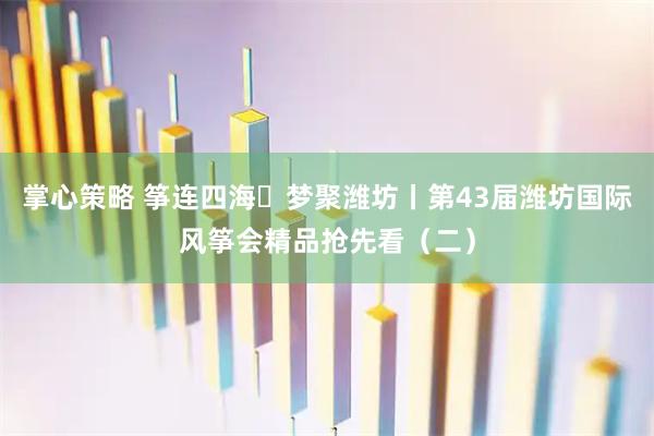掌心策略 筝连四海・梦聚潍坊丨第43届潍坊国际风筝会精品抢先看（二）