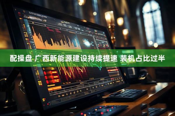 配操盘 广西新能源建设持续提速 装机占比过半
