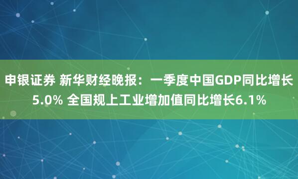 申银证券 新华财经晚报：一季度中国GDP同比增长5.0% 全国规上工业增加值同比增长6.1%