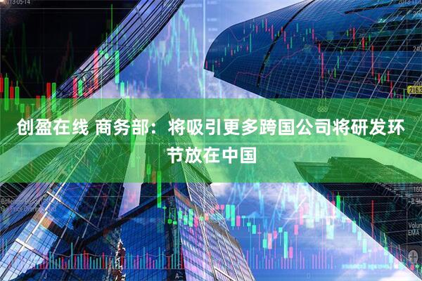 创盈在线 商务部：将吸引更多跨国公司将研发环节放在中国
