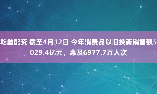 乾鑫配资 截至4月12日 今年消费品以旧换新销售额5029.4亿元，惠及6977.7万人次