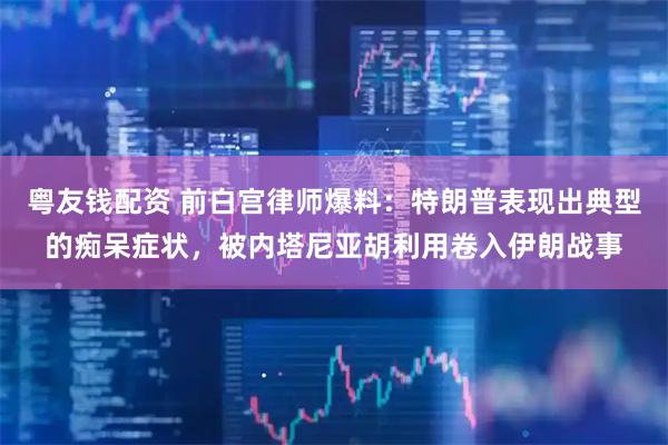 粤友钱配资 前白宫律师爆料：特朗普表现出典型的痴呆症状，被内塔尼亚胡利用卷入伊朗战事