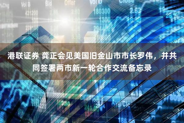 港联证券 龚正会见美国旧金山市市长罗伟，并共同签署两市新一轮合作交流备忘录