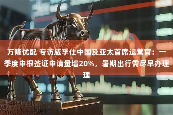 万隆优配 专访威孚仕中国及亚太首席运营官：一季度申根签证申请量增20%，暑期出行需尽早办理