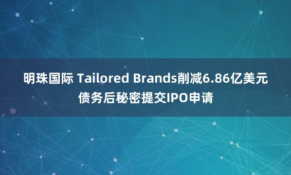 明珠国际 Tailored Brands削减6.86亿美元债务后秘密提交IPO申请