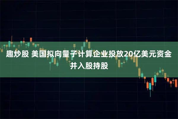 趣炒股 美国拟向量子计算企业投放20亿美元资金并入股持股