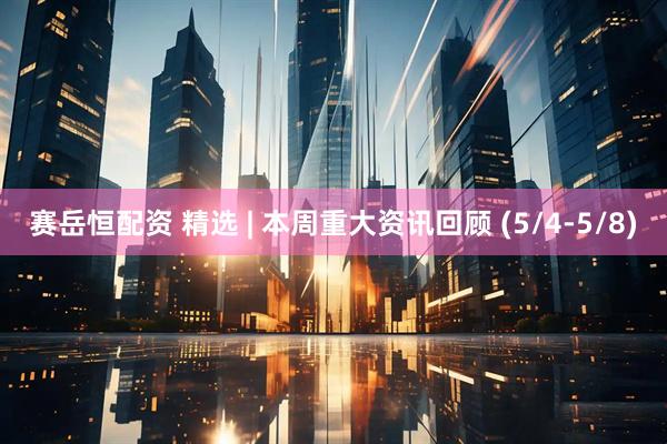 赛岳恒配资 精选 | 本周重大资讯回顾 (5/4-5/8)