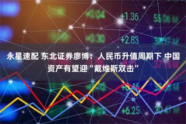 永星速配 东北证券廖博：人民币升值周期下 中国资产有望迎“戴维斯双击”