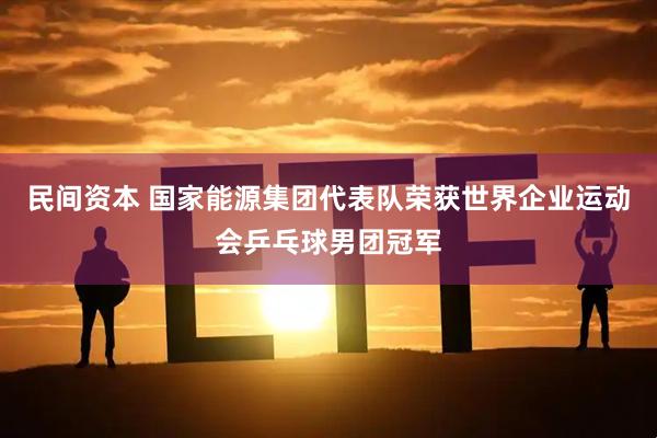 民间资本 国家能源集团代表队荣获世界企业运动会乒乓球男团冠军