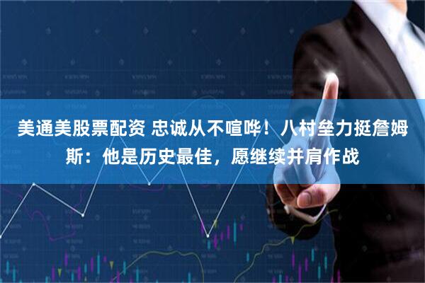 美通美股票配资 忠诚从不喧哗！八村垒力挺詹姆斯：他是历史最佳，愿继续并肩作战