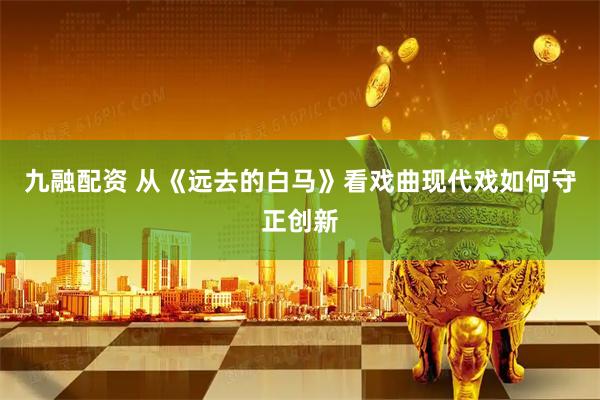 九融配资 从《远去的白马》看戏曲现代戏如何守正创新