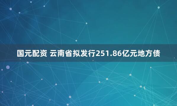 国元配资 云南省拟发行251.86亿元地方债